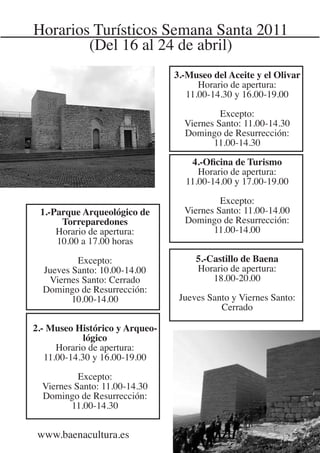 Horarios Turísticos Semana Santa 2011
        (Del 16 al 24 de abril)
                                3.-Museo del Aceite y el Olivar
                                      Horario de apertura:
                                   11.00-14.30 y 16.00-19.00

                                           Excepto:
                                  Viernes Santo: 11.00-14.30
                                  Domingo de Resurrección:
                                         11.00-14.30

                                   4.-Oficina de Turismo
                                     Horario de apertura:
                                  11.00-14.00 y 17.00-19.00

                                           Excepto:
 1.-Parque Arqueológico de        Viernes Santo: 11.00-14.00
      Torreparedones              Domingo de Resurrección:
     Horario de apertura:                11.00-14.00
     10.00 a 17.00 horas

          Excepto:                   5.-Castillo de Baena
  Jueves Santo: 10.00-14.00          Horario de apertura:
   Viernes Santo: Cerrado                18.00-20.00
  Domingo de Resurrección:
         10.00-14.00             Jueves Santo y Viernes Santo:
                                           Cerrado

2.- Museo Histórico y Arqueo-
             lógico
      Horario de apertura:
   11.00-14.30 y 16.00-19.00

           Excepto:
  Viernes Santo: 11.00-14.30
  Domingo de Resurrección:
         11.00-14.30


 www.baenacultura.es
 