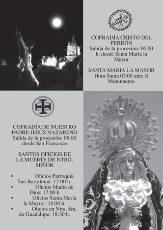 COFRADÍA CRISTO DEL
                                         PERDÓN
                                Salida de la procesión: 00.00
                                  h. desde Santa María la
                                            Mayor

                                SANTA MARIA LA MAYOR
                                  Hora Santa 03:00 ante el
                                       Monumento




 COFRADÍA DE NUESTRO
PADRE JESÚS NAZARENO
Salida de la procesión: 06:00
    desde San Francisco

     SANTOS OFICIOS DE
    LA MUERTE DE NTRO.
          SEÑOR

•        Oficios Parroquia
  San Bartolomé: 17:00 h.
•        Oficios Madre de
       Dios: 17:00 h
•       Oficios Santa María
    la Mayor: 18.00 h.
•       Oficios en Ntra. Sra.
  de Guadalupe: 18:30 h.
 