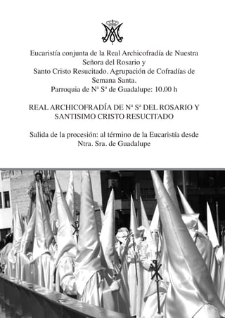 Eucaristía conjunta de la Real Archicofradía de Nuestra
                 Señora del Rosario y
 Santo Cristo Resucitado. Agrupación de Cofradías de
                    Semana Santa.
      Parroquia de Nª Sª de Guadalupe: 10.00 h

REAL ARCHICOFRADÍA DE Nª Sª DEL ROSARIO Y
      SANTISIMO CRISTO RESUCITADO

Salida de la procesión: al término de la Eucaristía desde
                Ntra. Sra. de Guadalupe
 