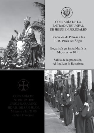 COFRADÍA DE LA
                          ENTRADA TRIUNFAL
                         DE JESÚS EN JERUSALEN

                         Bendición de Palmas a las
                          10:00 Plaza del Ángel

                         Eucaristía en Santa María la
                             Mayor a las 10 h.

                          Salida de la procesión:
                          Al finalizar la Eucaristía




   COFRADÍA DE
    NTRO. PADRE
 JESÚS NAZARENO
HDAD. DE SAN JUAN.
  Miserere a las 21:00
   en San Francisco.
 