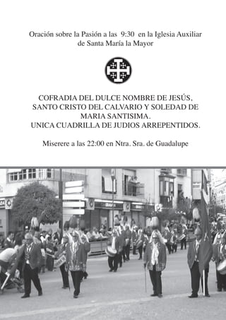 Oración sobre la Pasión a las 9:30 en la Iglesia Auxiliar
                de Santa María la Mayor




 COFRADIA DEL DULCE NOMBRE DE JESÚS,
SANTO CRISTO DEL CALVARIO Y SOLEDAD DE
           MARIA SANTISIMA.
UNICA CUADRILLA DE JUDIOS ARREPENTIDOS.

    Miserere a las 22:00 en Ntra. Sra. de Guadalupe
 