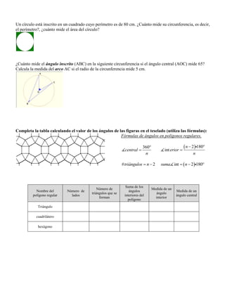 Un círculo está inscrito en un cuadrado cuyo perímetro es de 80 cm. ¿Cuánto mide su circunferencia, es decir,
el perímetro?, ¿cuánto mide el área del círculo?
¿Cuánto mide el ángulo inscrito (ABC) en la siguiente circunferencia si el ángulo central (AOC) mide 65?
Calcula la medida del arco AC si el radio de la circunferencia mide 5 cm.
Completa la tabla calculando el valor de los ángulos de las figuras en el teselado (utiliza las fórmulas):
Fórmulas de ángulos en polígonos regulares.
360
central
n


 2 180
int
n
erior
n
 

# 2triángulos n   int 2 180suma n  
Nombre del
polígono regular
Número de
lados
Número de
triángulos que se
forman
Suma de los
ángulos
interiores del
polígono
Medida de un
ángulo
interior
Medida de un
ángulo central
Triángulo
cuadrilátero
hexágono
 