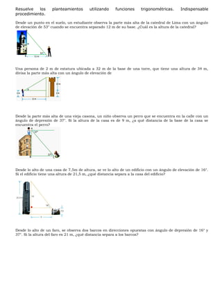 Resuelve los planteamientos utilizando funciones trigonométricas. Indispensable
procedimiento.
Desde un punto en el suelo, un estudiante observa la parte más alta de la catedral de Lima con un ángulo
de elevación de 53° cuando se encuentra separado 12 m de su base. ¿Cuál es la altura de la catedral?
Una persona de 2 m de estatura ubicada a 32 m de la base de una torre, que tiene una altura de 34 m,
divisa la parte más alta con un ángulo de elevación de
Desde la parte más alta de una vieja casona, un niño observa un perro que se encuentra en la calle con un
ángulo de depresión de 37". Si la altura de la casa es de 9 m, ¿a qué distancia de la base de la casa se
encuentra el perro?
Desde lo alto de una casa de 7,5m de altura, se ve lo alto de un edificio con un ángulo de elevación de 16°.
Si el edificio tiene una altura de 21,5 m, ¿qué distancia separa a la casa del edificio?
Desde lo alto de un faro, se observa dos barcos en direcciones opuestas con ángulo de depresión de 16° y
37°. Si la altura del faro es 21 m, ¿qué distancia separa a los barcos?
 