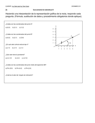 ELABORÓ.: Ing. Dalia Leija/ Ing. Omar Carpio                                                                   DICIEMBRE 2011

[3]                                               Guía semestral de matemáticas III

Haciendo una interpretación de la representación gráfica de la recta, responde cada
pregunta. (Fórmula, sustitución de datos y procedimiento obligatorios donde aplique).


¿Cuáles son las coordenadas del punto A?
                                                                                      y
a) (6,3)    b) (2,1)     c) (1,2)
                                                                                 6

                                                                                 5

¿Cuáles son las coordenadas del punto B?                                         4
                                                                                                              A
a) (6,3)    b) (2,1)     c) (3,6)                                                3

                                                                                 2
                                                                                              B
                                                                                 1                        θ=
¿En qué valor corta la recta al eje x?
                                                                                                                      x
a) x= 0     b) x= 6     c) x= 2
                                                                                          1   2   3   4   5       6



¿Qué valor tiene la pendiente?

a) m=-1/2        b) m=2       c) m=1/2



¿Cuáles son las coordenadas del punto medio del segmento AB?

a) Pm (0,0)      b) Pm (4,2)        c) Pm (2,4)



¿Cuál es el valor del ángulo de inclinación?
 