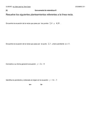 ELABORÓ.: Ing. Dalia Leija/ Ing. Omar Carpio                                                        DICIEMBRE 2011

[4]                                            Guía semestral de matemáticas III

Resuelve los siguientes planteamientos referentes a la línea recta.


Encuentra la ecuación de la recta que pasa por los puntos            2, 4    y   4,10   .




Encuentra la ecuación de la recta que pasa por el punto            2,3   y tiene pendiente   m 5.




Convierte a su forma general la ecuación:         y   2x 8




Identifica la pendiente y ordenada al origen en la ecuación:         y      4x 3

                                         m=            b=
 