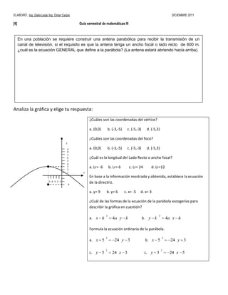 ELABORÓ.: Ing. Dalia Leija/ Ing. Omar Carpio                                                                           DICIEMBRE 2011

[6]                                              Guía semestral de matemáticas III



      En una población se requiere construir una antena parabólica para recibir la transmisión de un
      canal de televisión, si el requisito es que la antena tenga un ancho focal o lado recto de 600 m.
      ¿cuál es la ecuación GENERAL que define a la parábola? (La antena estará abriendo hacia arriba).




Analiza la gráfica y elige tu respuesta:
                                                       ¿Cuáles son las coordenadas del vértice?

                                                       a. (0,0)        b. (-3,-5)     c. (-5,-3)     d. (-5,3)

                                                       ¿Cuáles son las coordenadas del foco?
                                            y

                                            9          a. (0,0)        b. (-3,-5)     c. (-5,-3)     d. (-5,3)
                                            8
                                            7
                                            6          ¿Cuál es la longitud del Lado Recto o ancho focal?
                                            5
                                            4
                                            3
                                            2
                                                       a. Lr= -6       b. Lr= 6        c. Lr= 24        d. Lr=12
                                            1      x
                                                       En base a la información mostrada y obtenida, establece la ecuación
                           -5 -4 -3 -2 -1              de la directriz.
                                            -3

                                                       a. y= 9     b. y= 6          c. x= -5   d. x= 3

                                                       ¿Cuál de las formas de la ecuación de la parábola escogerías para
                                                       describir la gráfica en cuestión?

                                                                   2                                         2
                                                       a. x h             4a y k                   b. y k            4a x h

                                                       Formula la ecuación ordinaria de la parábola.

                                                                   2                                             2
                                                       a. x 5              24 y 3                   b. x 5             24 y 3

                                                                   2                                             2
                                                       c. y 5             24 x 3                    c. y 3            24 x 5
 