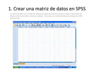 1. Crear una matriz de datos en SPSS
La matriz de datos es un modo de ordenar los datos de manera que sean visibles. Toda matriz de
datos consta de variables, valores y medidas. Para crear una matriz de datos en el programa SPSS
abrimos este.
 
