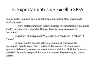 2. Exportar datos de Excell a SPSS
Para exportar una hoja de datos del programa excell a SPSS seguimos los
siguientes pasos:
1. Abrir el documento de Excell y observar detalladamente qué datos
son los que queremos exportar. Una vez tenerlo claro, cerramos el
documento.
2.Abrimos el programa SPSS y le damos a “archivo”  “abrir” 
“datos”
3. En el cuadro que nos sale, seleccionamos el destino del
documento excell y en archivos de tipo le damos a excell. Cuando nos
aparezca el deseado, lo seleccionamos y se nos abrirá en SPSS. En “vista de
variables” la medida se pondrá automáticamente. Si queremos, le damos
valores.
 