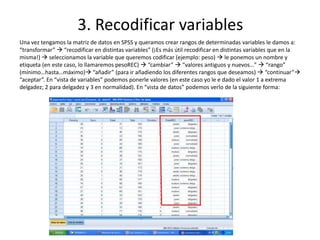 3. Recodificar variables
Una vez tengamos la matriz de datos en SPSS y queramos crear rangos de determinadas variables le damos a:
“transformar”  “recodificar en distintas variables” (¡Es más útil recodificar en distintas variables que en la
misma!)  seleccionamos la variable que queremos codificar (ejemplo: peso)  le ponemos un nombre y
etiqueta (en este caso, lo llamaremos pesoREC)  “cambiar”  “valores antiguos y nuevos…”  “rango”
(mínimo…hasta…máximo) “añadir” (para ir añadiendo los diferentes rangos que deseamos)  “continuar”
“aceptar”. En “vista de variables” podemos ponerle valores (en este caso yo le e dado el valor 1 a extrema
delgadez; 2 para delgadez y 3 en normalidad). En “vista de datos” podemos verlo de la siguiente forma:
 
