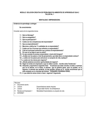 MODULO SOLUCION CREATIVA DE PROBLEMAS EN AMBIENTES DE APRENDIZAJE GUIA 2
                                        TALLER No. 1


                                            MENTALIDAD EMPRENDEDORA

Evidencia de aprendizaje a entregar:

         De conocimientos:

Consultar acerca de los siguientes temas:

         1)  Qué es liderazgo?
         2)  Qué es autogestión?
         3)  Qué es participación?
         4)  Cuáles son las competencias del emprendedor?
         5)  Que es emprendimiento?
         6)  Mencione y defina las 11 cualidades de un emprendedor?
         7)  Cuáles son los 10 errores que enfrenta un emprendedor?
         8) Cuál es la principal motivación que conduce al emprendimiento?
         9) Por que no se logra lo que se sueña?
         10) En que consiste el proceso emprendedor o teoría del triangulo?
         11) ¿Cuáles son los pasos a nivel de pensamiento, que debe tener un emprendedor exitoso?
         12) ¿ cuáles son los pasos para estructurar un proyecto de vida, explique?
         13) ¿ cuales son las claves para negociar?
         14) ¿Dónde podemos encontrar oportunidades de negocio?
         15) Según la revista ser empresario a que se refiere cuando , ¨escribe sobre Tendencias¨´
         16) Interprete y argumente la siguiente frase ´´´Si piensas que estas vencido, lo estas; si piensas
             que no te atreves, no lo harás; si piensas que te gustaría ganar, pero no puedes, no lo
             lograras; si piensas que perderás, ya has perdido; porque en el mundo encontraras que el
             éxito empieza con la voluntad del hombre¨´ FERNANDO VIGORENA PEREZ.
         17) A que edad de vemos iniciar a hacer negocios? Argumente.




 Recursos
 • Documento escrito :
 • Lectura:                           Emprendedores desde chiquitos
 • Lectura                            De que están hechos los entrepeneurs
 • Revista ser Empresario 1           Mentalidad Emprendedora un proyecto de vida
 • INTERNET
 