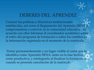 DEBERES DEL APRENDIZ
Conocer las políticas y directrices institucionales
establecidas, así como el Reglamento del Aprendiz SENA y
comprometerse a convivir en la comunidad educativa , de
acuerdo con ellos Informar al coordinador académico sobre
el retiro del programa de formación o sobre los cambios en
la información registrada en el momento de la matricula.


 Portar permanentemente y en lugar visible el carné que lo
identifica como Aprendiz SENA, tanto en la fase lectiva
como productiva, y reintegrarlo al finalizar la formación o
cuando se presente cancelación de la matricula
 