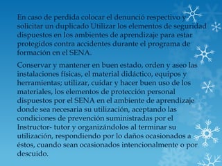 En caso de perdida colocar el denunció respectivo y
solicitar un duplicado Utilizar los elementos de seguridad
dispuestos en los ambientes de aprendizaje para estar
protegidos contra accidentes durante el programa de
formación en el SENA.
Conservar y mantener en buen estado, orden y aseo las
instalaciones físicas, el material didáctico, equipos y
herramientas; utilizar, cuidar y hacer buen uso de los
materiales, los elementos de protección personal
dispuestos por el SENA en el ambiente de aprendizaje
donde sea necesaria su utilización, aceptando las
condiciones de prevención suministradas por el
Instructor- tutor y organizándolos al terminar su
utilización, respondiendo por lo daños ocasionados a
éstos, cuando sean ocasionados intencionalmente o por
descuido.
 