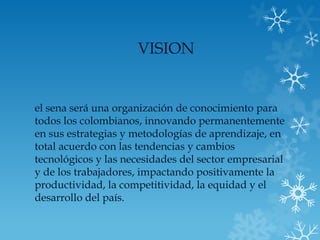 VISION


el sena será una organización de conocimiento para
todos los colombianos, innovando permanentemente
en sus estrategias y metodologías de aprendizaje, en
total acuerdo con las tendencias y cambios
tecnológicos y las necesidades del sector empresarial
y de los trabajadores, impactando positivamente la
productividad, la competitividad, la equidad y el
desarrollo del país.
 