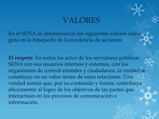 VALORES
En el SENA se determinaron los siguientes valores como
guía en la búsqueda de la excelencia de acciones:


El respeto: En todos los actos de los servidores públicos
SENA con sus usuarios internos y externos, con los
organismos de control estatales y ciudadanos, la verdad se
constituye en un valor rector de estas relaciones. Una
verdad serena que, por su contenido y forma, contribuya
eficazmente al logro de los objetivos de las partes que
interactúan en los procesos de comunicación e
información.
 