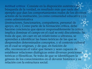 Actitud critica: Consiste en la disposición auténtica de
búsqueda de la verdad, es resultado más que nada del
ejemplo que dan los comportamientos reales de los diversos
actores de la institución, ya como comunidad educativa y/o
como administrativa
(instructores, funcionarios, compañeros, personal de
apoyo, etc.). Como parte de la formación crítica, debe
hacerse conciencia que ejercer responsablemente la crítica
implica dominar el campo en el cual se está discutiendo. Se
trata de que, sin caer en un relativismo a ultranza, se
aprendan a identificar las bases teóricas de las que se
desprenden determinados conceptos, y el contexto cultural
en el cual se originan, y de que, en función de
ello, reconozcan el valor que tienen y sean capaces de
establecer relaciones dialógicas entre diversas posiciones
teóricas o filosóficas. Se trata de que se identifiquen la
génesis de los conocimientos en el devenir histórico y su
relación con la estructura social.
 