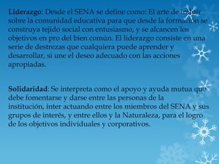 Liderazgo: Desde el SENA se define como: El arte de influir
sobre la comunidad educativa para que desde la formación se
construya tejido social con entusiasmo, y se alcancen los
objetivos en pro del bien común. El liderazgo consiste en una
serie de destrezas que cualquiera puede aprender y
desarrollar, si une el deseo adecuado con las acciones
apropiadas.


Solidaridad: Se interpreta como el apoyo y ayuda mutua que
debe fomentarse y darse entre las personas de la
institución, inter actuando entre los miembros del SENA y sus
grupos de interés, y entre ellos y la Naturaleza, para el logro
de los objetivos individuales y corporativos.
 