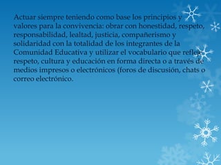 Actuar siempre teniendo como base los principios y
valores para la convivencia: obrar con honestidad, respeto,
responsabilidad, lealtad, justicia, compañerismo y
solidaridad con la totalidad de los integrantes de la
Comunidad Educativa y utilizar el vocabulario que refleje
respeto, cultura y educación en forma directa o a través de
medios impresos o electrónicos (foros de discusión, chats o
correo electrónico.
 