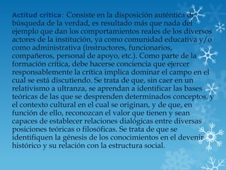 Actitud critica: Consiste en la disposición auténtica de
búsqueda de la verdad, es resultado más que nada del
ejemplo que dan los comportamientos reales de los diversos
actores de la institución, ya como comunidad educativa y/o
como administrativa (instructores, funcionarios,
compañeros, personal de apoyo, etc.). Como parte de la
formación crítica, debe hacerse conciencia que ejercer
responsablemente la crítica implica dominar el campo en el
cual se está discutiendo. Se trata de que, sin caer en un
relativismo a ultranza, se aprendan a identificar las bases
teóricas de las que se desprenden determinados conceptos, y
el contexto cultural en el cual se originan, y de que, en
función de ello, reconozcan el valor que tienen y sean
capaces de establecer relaciones dialógicas entre diversas
posiciones teóricas o filosóficas. Se trata de que se
identifiquen la génesis de los conocimientos en el devenir
histórico y su relación con la estructura social.
 