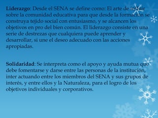 Liderazgo: Desde el SENA se define como: El arte de influir
sobre la comunidad educativa para que desde la formación se
construya tejido social con entusiasmo, y se alcancen los
objetivos en pro del bien común. El liderazgo consiste en una
serie de destrezas que cualquiera puede aprender y
desarrollar, si une el deseo adecuado con las acciones
apropiadas.


Solidaridad: Se interpreta como el apoyo y ayuda mutua que
debe fomentarse y darse entre las personas de la institución,
inter actuando entre los miembros del SENA y sus grupos de
interés, y entre ellos y la Naturaleza, para el logro de los
objetivos individuales y corporativos.
 