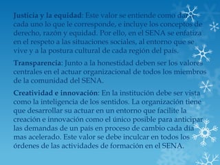 Justicia y la equidad: Este valor se entiende como dar a
cada uno lo que le corresponde, e incluye los conceptos de
derecho, razón y equidad. Por ello, en el SENA se enfatiza
en el respeto a las situaciones sociales, al entorno que se
vive y a la postura cultural de cada región del país.
Transparencia: Junto a la honestidad deben ser los valores
centrales en el actuar organizacional de todos los miembros
de la comunidad del SENA.
Creatividad e innovación: En la institución debe ser vista
como la inteligencia de los sentidos. La organización tiene
que desarrollar su actuar en un entorno que facilite la
creación e innovación como el único posible para anticipar
las demandas de un país en proceso de cambio cada día
mas acelerado. Este valor se debe inculcar en todos los
órdenes de las actividades de formación en el SENA.
 
