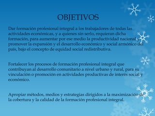 OBJETIVOS
Dar formación profesional integral a los trabajadores de todas las
actividades económicas, y a quienes sin serlo, requieran dicha
formación, para aumentar por ese medio la productividad nacional y
promover la expansión y el desarrollo económico y social armónico del
país, bajo el concepto de equidad social redistributiva.


Fortalecer los procesos de formación profesional integral que
contribuyan al desarrollo comunitario a nivel urbano y rural, para su
vinculación o promoción en actividades productivas de interés social y
económico.


Apropiar métodos, medios y estrategias dirigidos a la maximización de
la cobertura y la calidad de la formación profesional integral.
 