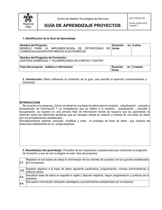 Regional
Valle GUÍA DE APRENDIZAJE PROYECTOS
Centro de Gestión Tecnológica de Servicios 9311-FPI-FO-16
Fecha: Enero 2012
Versión 1
1. Identificación de la Guía de Aprendizaje
Nombre del Proyecto:
MODELO PARA LA IMPLEMENTACION DE ESTRATEGIAS DE
COMERCIALIZACIÓN POR MEDIOS ELECTRÓNICOS
Duración en
horas
2 años
Nombre del Programa de Formación:
GESTION COMERCIAL Y TELEMERCADEO EN CONTACT CENTER
Fase del proyecto: análisis e información Duración en
horas
3 meses
2. Introducción (Hace referencia al contenido de la guía, que permita al aprendiz contextualizarse y
motivarse)
INTRODUCCION
De acuerdo a la pregunta ¿Cómo se alimenta una base de datos para la creación , actualización , consulta y
recuperación de información ? La competencia que se refiere a la creación , actualización , consulta y
recuperación, se muestra en una primera fase de Información donde se requiere que los aprendices se
informen sobre las diferentes temáticas que se manejan, desde la creación y manejo de una base de datos
con los procedimientos establecidos ,
Simultáneamente deberán consultar, modificar y crear un prototipo de base de datos que muestre las
relaciones establecidas en su propia empresa.
3. Resultado(s) del aprendizaje (Tomados de las respectivas competencias que conforman el programa
de formación y que se van a integrar en esta fase del proyecto)
3.1.
Registrar en las bases de datos la información de los clientes de acuerdo con los guiones establecidos
por la empresa
3.2.
Ingresar registros a la base de datos siguiendo parámetros, programación, normas administrativas y
criterios éticos.
3.3.
Actualizar base de datos en español e inglés y depurar registros, según programación y políticas de la
empresa.
3.4.
Recuperar información utilizando estrategias y procedimientos establecidos por la empresa.
 