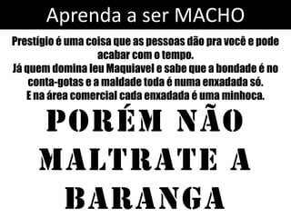 Aprenda a ser MACHO
Prestígio é uma coisa que as pessoas dão pra você e pode
                   acabar com o tempo.
Já quem domina leu Maquiavel e sabe que a bondade é no
    conta-gotas e a maldade toda é numa enxadada só.
   E na área comercial cada enxadada é uma minhoca.

     Porém não
     maltrate a
      baranga
 