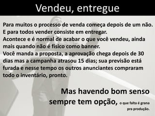 Vendeu, entregue
Para muitos o processo de venda começa depois de um não.
E para todos vender consiste em entregar.
Acontece e é normal de acabar o que você vendeu, ainda
mais quando não é físico como banner.
Você manda a proposta, a aprovação chega depois de 30
dias mas a campanha atrasou 15 dias; sua previsão está
furada e nesse tempo os outros anunciantes compraram
todo o inventário, pronto.

                    Mas havendo bom senso
                 sempre tem opção, o que falta é grana
                                              pra produção.
 