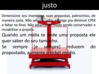 justo
Dimensione seu inventário, suas propostas, patrocínios, de
maneira justa. Não adianta inflar entrega pra diminuir CPM
e faltar no final. Não adianta ter medo sendo conservador e
inviabilizar o projeto.
Quando um mídia te pede uma proposta ele
quer saber do seu tamanho.
Se sempre [e sempre] reduzem do
propostado, aumente o ticket médio.
 