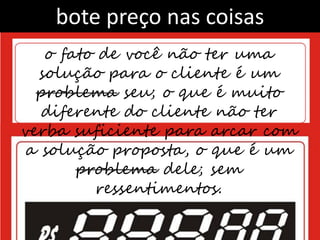 bote preço nas coisas
   o fato de você não ter uma
  solução para o cliente é um
  problema seu; o que é muito
   diferente do cliente não ter
verba suficiente para arcar com
 a solução proposta, o que é um
       problema dele; sem
         ressentimentos.
 