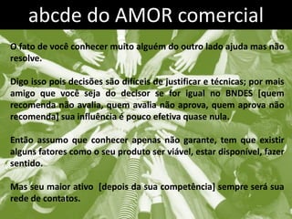 abcde do AMOR comercial
O fato de você conhecer muito alguém do outro lado ajuda mas não
resolve.

Digo isso pois decisões são difíceis de justificar e técnicas; por mais
amigo que você seja do decisor se for igual no BNDES [quem
recomenda não avalia, quem avalia não aprova, quem aprova não
recomenda] sua influência é pouco efetiva quase nula.

Então assumo que conhecer apenas não garante, tem que existir
alguns fatores como o seu produto ser viável, estar disponível, fazer
sentido.

Mas seu maior ativo [depois da sua competência] sempre será sua
rede de contatos.
 