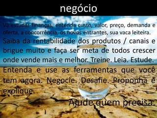 negócio
Vá estudar finanças, entenda custo, valor, preço, demanda e
oferta, a concorrência, os novos entrantes, sua vaca leiteira.
Saiba da rentabilidade dos produtos / canais e
brigue muito e faça ser meta de todos crescer
onde vende mais e melhor. Treine. Leia. Estude.
Entenda e use as ferramentas que você
tem agora. Negocie. Desafie. Proponha e
explique.
                          Ajude quem precisa.
 