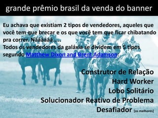 grande prêmio brasil da venda do banner
Eu achava que existiam 2 tipos de vendedores, aqueles que
você tem que brecar e os que você tem que ficar chibatando
pra correr. Náááááá.....
Todos os vendedores da galáxia se dividem em 5 tipos
segundo Matthew Dixon and Brent Adamson:

                         Construtor de Relação
                                   Hard Worker
                                  Lobo Solitário
              Solucionador Reativo de Problema
                              Desafiador [os melhores]
 