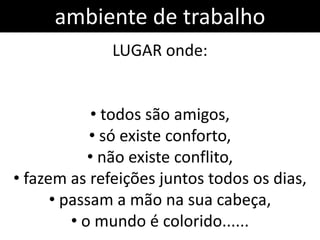 ambiente de trabalho
              LUGAR onde:


             • todos são amigos,
            • só existe conforto,
            • não existe conflito,
• fazem as refeições juntos todos os dias,
      • passam a mão na sua cabeça,
         • o mundo é colorido......
 