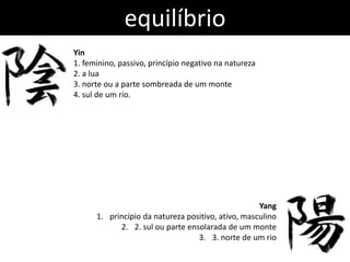 equilíbrio
Yin
1. feminino, passivo, princípio negativo na natureza
2. a lua
3. norte ou a parte sombreada de um monte
4. sul de um rio.




                                                    Yang
      1. princípio da natureza positivo, ativo, masculino
            2. 2. sul ou parte ensolarada de um monte
                                  3. 3. norte de um rio
 