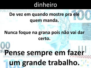 dinheiro
  De vez em quando mostre pra ele
           quem manda.

Nunca foque na grana pois não vai dar
               certo.


Pense sempre em fazer
 um grande trabalho.
 
