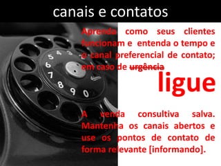 canais e contatos
    Aprenda como seus clientes
    funcionam e entenda o tempo e
    o canal preferencial de contato;
    em caso de urgência

                      ligue
    A venda consultiva salva.
    Mantenha os canais abertos e
    use os pontos de contato de
    forma relevante [informando].
 