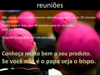 reuniões
Não atrase em reuniões mesmo sabendo que vai esperar 30 minutos
na recepção.
Nunca espere mais que 45 minutos para ser atendido.
Leve um brinde.

Ninguém gosta de gente mal-educada.




Conheça muito bem o seu produto.
Se você não é o papa seja o bispo.
 
