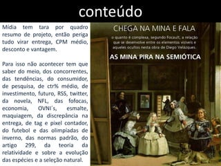 conteúdo
Mídia tem tara por quadro
resumo de projeto, então periga
tudo virar entrega, CPM médio,
desconto e vantagem.

Para isso não acontecer tem que
saber do meio, dos concorrentes,
das tendências, do consumidor,
de pesquisa, de ctr% médio, de
investimento, futuro, RSS, twitter,
da novela, NFL, das fofocas,
economia,     OVNI´s,     esmalte,
maquiagem, da discrepância na
entrega, de tag e pixel contador,
do futebol e das olimpíadas de
inverno, das normas padrão, do
artigo 299, da teoria da
relatividade e sobre a evolução
das espécies e a seleção natural.
 