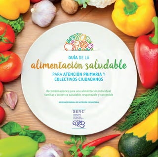 GUÍA DE LA
alimentación saludable
PARA ATENCIÓN PRIMARIA Y
COLECTIVOS CIUDADANOS
Recomendaciones para una alimentación individual,
familiar o colectiva saludable, responsable y sostenible
SOCIEDAD ESPAÑOLA DE NUTRICIÓN COMUNITARIA
Guía
de
la
alimentación
saludable
PARA
ATENCIÓN
PRIMARIA
Y
COLECTIVOS
CIUDADANOS
GUÍA DE LA
alimentación saludable
PARA ATENCIÓN PRIMARIA Y
COLECTIVOS CIUDADANOS
En colaboración con las Sociedades Científicas de Atención Primaria
La SENC canalizará íntegramente los posibles beneficios derivados de la venta de la edición comercial de esta Guía a la ONGd
“Nutrición sin Fronteras” que desarrolla su labor humanitaria en España, África e Iberoamérica (www.nutricionsinfronteras.org).
 