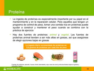 Proteína
• La ingesta de proteínas es especialmente importante por su papel en el
  mantenimiento y en la reparación celular. Para aquellos que tengan un
  programa de control de peso, tomar una comida rica en proteínas puede
  ayudar a construir y mantener el peso cuando se combina con la
  práctica de ejercicio
• Hay dos fuentes de proteínas: animal y vegetal. Las fuentes de
  proteínas animal tienden a ser más altas en grasas, así que asegúrese
  de elegir opciones bajas en grasas
                        La ingesta diaria recomendada de proteínas es:
                         0,8 gramos de proteínas por cada kilo de peso




 Fuentes de proteínas: pescado, huevos, leche (desnatada), soja, aves de corral, productos lácteos bajos en grasas y
 embutidos magros.

                                                                                                                       10
 