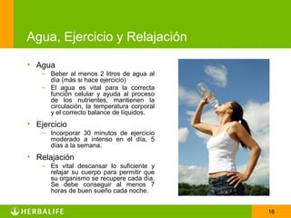 Agua, Ejercicio y Relajación

• Agua
    – Beber al menos 2 litros de agua al
      día (más si hace ejercicio)
    – El agua es vital para la correcta
      función celular y ayuda al proceso
      de los nutrientes, mantienen la
      circulación, la temperatura corporal
      y el correcto balance de líquidos.
• Ejercicio
    – Incorporar 30 minutos de ejercicio
      moderado a intenso en el día, 5
      días a la semana.
• Relajación
    – Es vital descansar lo suficiente y
      relajar su cuerpo para permitir que
      su organismo se recupere cada día.
      Se debe conseguir al menos 7
      horas de buen sueño cada noche.


                                             16
 