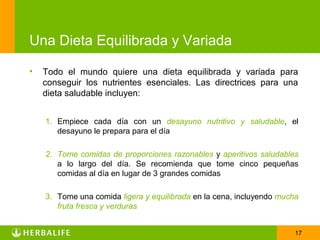 Una Dieta Equilibrada y Variada

•   Todo el mundo quiere una dieta equilibrada y variada para
    conseguir los nutrientes esenciales. Las directrices para una
    dieta saludable incluyen:


    1. Empiece cada día con un desayuno nutritivo y saludable, el
       desayuno le prepara para el día

    2. Tome comidas de proporciones razonables y aperitivos saludables
       a lo largo del día. Se recomienda que tome cinco pequeñas
       comidas al día en lugar de 3 grandes comidas

    3. Tome una comida ligera y equilibrada en la cena, incluyendo mucha
       fruta fresca y verduras


                                                                       17
 
