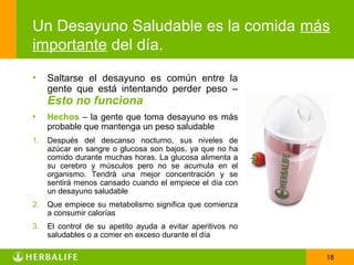 Un Desayuno Saludable es la comida más
importante del día.
•    Saltarse el desayuno es común entre la
     gente que está intentando perder peso –
     Esto no funciona
•    Hechos – la gente que toma desayuno es más
     probable que mantenga un peso saludable
1.   Después del descanso nocturno, sus niveles de
     azúcar en sangre o glucosa son bajos, ya que no ha
     comido durante muchas horas. La glucosa alimenta a
     su cerebro y músculos pero no se acumula en el
     organismo. Tendrá una mejor concentración y se
     sentirá menos cansado cuando el empiece el día con
     un desayuno saludable
2.   Que empiece su metabolismo significa que comienza
     a consumir calorías
3.   El control de su apetito ayuda a evitar aperitivos no
     saludables o a comer en exceso durante el día

                                                             18
 