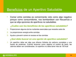 Beneficios de un Aperitivo Saludable

•    Comer entre comidas es comúnmente visto como algo negativo
     porque como consumidores, nos bombardean con frecuencia a
     que se elija opciones de aperitivos no saludables
     ¿Cuáles son los beneficios de los aperitivos saludables?
1.   Proporcionan algunos de los nutrientes esenciales que necesita cada día
2.   Le proporcionan energía entre comidas
3.   Ayuda a prevenir comer en exceso en las comidas

     ¿Qué debe buscar en una opción de aperitivo saludable?
1.   Un aperitivo debe ser algo que ofrezca hidratos de carbono complejos y una
     fuente de proteínas. Cuando tenemos como objetivo el control de peso, las
     calorías deben ser consideradas. Un aperitivo no debe tener más de 150 kcal




                                                                               19
 