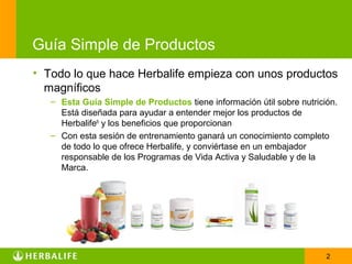 Guía Simple de Productos
• Todo lo que hace Herbalife empieza con unos productos
  magníficos
   – Esta Guía Simple de Productos tiene información útil sobre nutrición.
     Está diseñada para ayudar a entender mejor los productos de
     Herbalife® y los beneficios que proporcionan
   – Con esta sesión de entrenamiento ganará un conocimiento completo
     de todo lo que ofrece Herbalife, y conviértase en un embajador
     responsable de los Programas de Vida Activa y Saludable y de la
     Marca.




                                                                       2
 