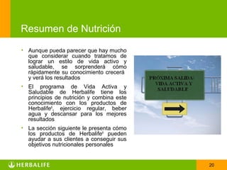 Resumen de Nutrición
• Aunque pueda parecer que hay mucho
  que considerar cuando tratamos de
  lograr un estilo de vida activo y
  saludable, se sorprenderá cómo
  rápidamente su conocimiento crecerá
  y verá los resultados
• El programa de Vida Activa y
  Saludable de Herbalife tiene los
  principios de nutrición y combina este
  conocimiento con los productos de
  Herbalife®, ejercicio regular, beber
  agua y descansar para los mejores
  resultados
• La sección siguiente le presenta cómo
  los productos de Herbalife® pueden
  ayudar a sus clientes a conseguir sus
  objetivos nutricionales personales


                                           20
 