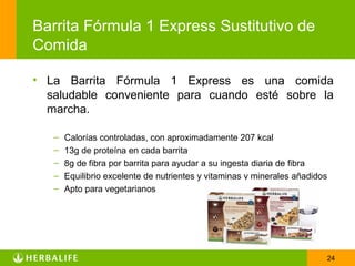 Barrita Fórmula 1 Express Sustitutivo de
Comida

• La Barrita Fórmula 1 Express es una comida
  saludable conveniente para cuando esté sobre la
  marcha.

   –   Calorías controladas, con aproximadamente 207 kcal
   –   13g de proteína en cada barrita
   –   8g de fibra por barrita para ayudar a su ingesta diaria de fibra
   –   Equilibrio excelente de nutrientes y vitaminas y minerales añadidos
   –   Apto para vegetarianos




                                                                             24
 