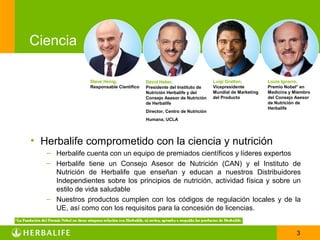 Ciencia

                Steve Henig,             David Heber,                    Luigi Gratton,         Louis Ignarro,
                Responsable Científico   Presidente del Instituto de     Vicepresidente         Premio Nobel* en
                                         Nutrición Herbalife y del       Mundial de Marketing   Medicina y Miembro
                                         Consejo Asesor de Nutrición     del Producto           del Consejo Asesor
                                         de Herbalife                                           de Nutrición de
                                                                                                Herbalife
                                         Director, Centro de Nutrición
                                         Humana, UCLA




• Herbalife comprometido con la ciencia y nutrición
   – Herbalife cuenta con un equipo de premiados científicos y líderes expertos
   – Herbalife tiene un Consejo Asesor de Nutrición (CAN) y el Instituto de
     Nutrición de Herbalife que enseñan y educan a nuestros Distribuidores
     Independientes sobre los principios de nutrición, actividad física y sobre un
     estilo de vida saludable
   – Nuestros productos cumplen con los códigos de regulación locales y de la
     UE, así como con los requisitos para la concesión de licencias.


                                                                                                            3
 