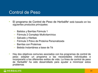 Control de Peso

• El programa de Control de Peso de Herbalife® está basado en los
    siguientes productos principales:

     –   Batidos y Barritas Fórmula 1
     –   Fórmula 2 Complejo Multivitamínico
     –   Salvado y Hierbas
     –   Fórmula 3 Polvo de Proteína Personalizada
     –   Barritas con Proteínas
     –   Bebida Instantánea a base de Té

•   Hay dos objetivos comunes asociados con los programas de control de
    peso: adaptar un programa a las necesidades individuales e
    incorporarlo a los diferentes estilos de vida. La línea de control de peso
    de Herbalife® ha sido desarrollado para ayudar a minimizar estos
    problemas

                                                                             31
 